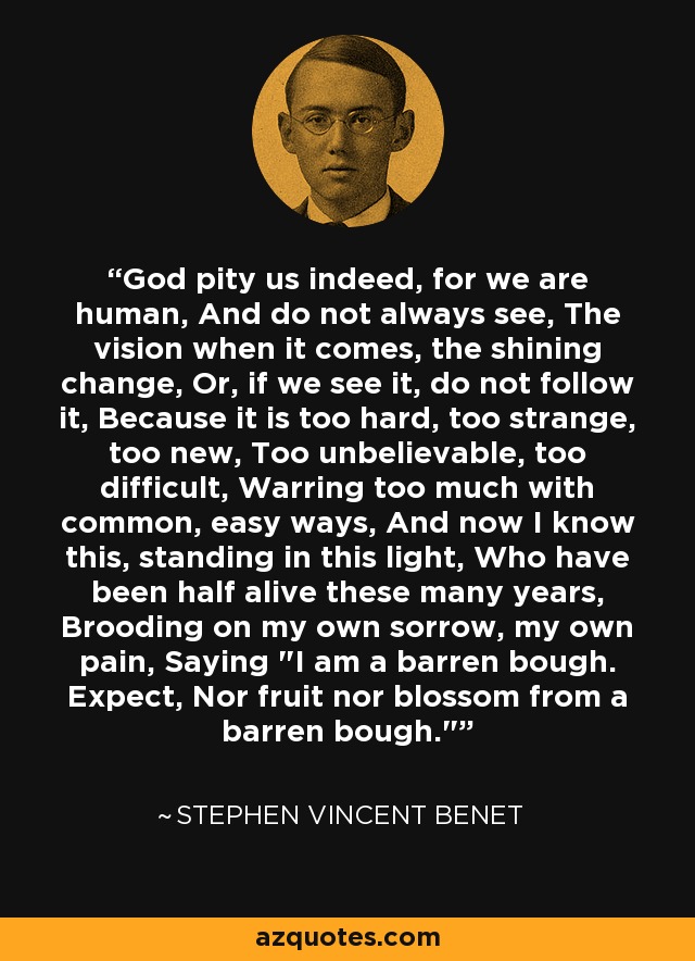 God pity us indeed, for we are human, And do not always see, The vision when it comes, the shining change, Or, if we see it, do not follow it, Because it is too hard, too strange, too new, Too unbelievable, too difficult, Warring too much with common, easy ways, And now I know this, standing in this light, Who have been half alive these many years, Brooding on my own sorrow, my own pain, Saying 