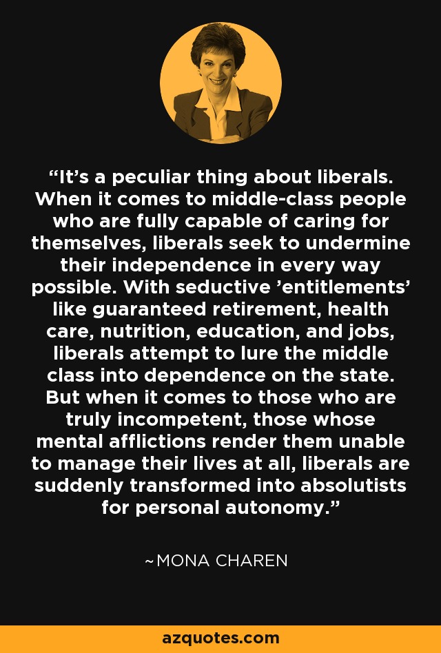 It's a peculiar thing about liberals. When it comes to middle-class people who are fully capable of caring for themselves, liberals seek to undermine their independence in every way possible. With seductive 'entitlements' like guaranteed retirement, health care, nutrition, education, and jobs, liberals attempt to lure the middle class into dependence on the state. But when it comes to those who are truly incompetent, those whose mental afflictions render them unable to manage their lives at all, liberals are suddenly transformed into absolutists for personal autonomy. - Mona Charen