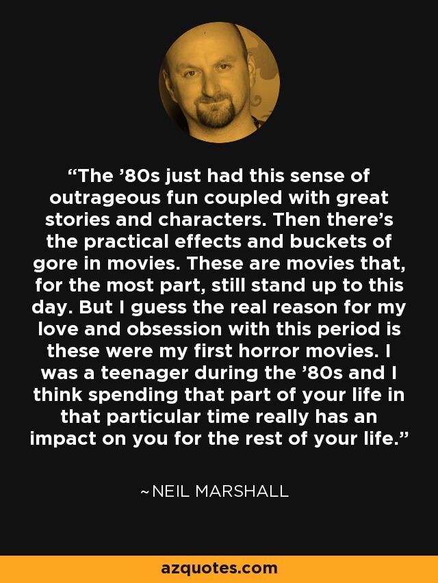 The '80s just had this sense of outrageous fun coupled with great stories and characters. Then there's the practical effects and buckets of gore in movies. These are movies that, for the most part, still stand up to this day. But I guess the real reason for my love and obsession with this period is these were my first horror movies. I was a teenager during the '80s and I think spending that part of your life in that particular time really has an impact on you for the rest of your life. - Neil Marshall