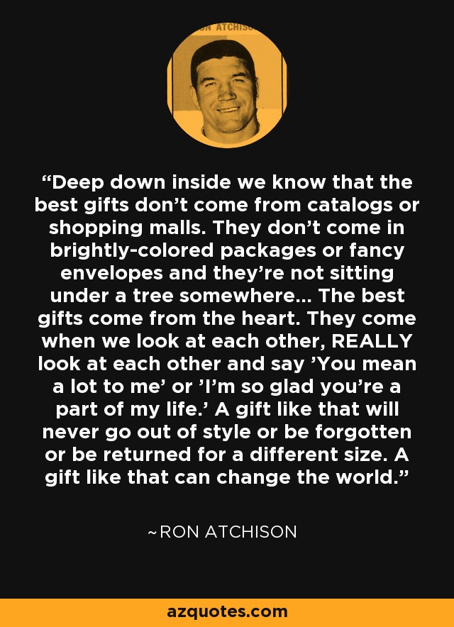 Deep down inside we know that the best gifts don't come from catalogs or shopping malls. They don't come in brightly-colored packages or fancy envelopes and they're not sitting under a tree somewhere... The best gifts come from the heart. They come when we look at each other, REALLY look at each other and say 'You mean a lot to me' or 'I'm so glad you're a part of my life.' A gift like that will never go out of style or be forgotten or be returned for a different size. A gift like that can change the world. - Ron Atchison