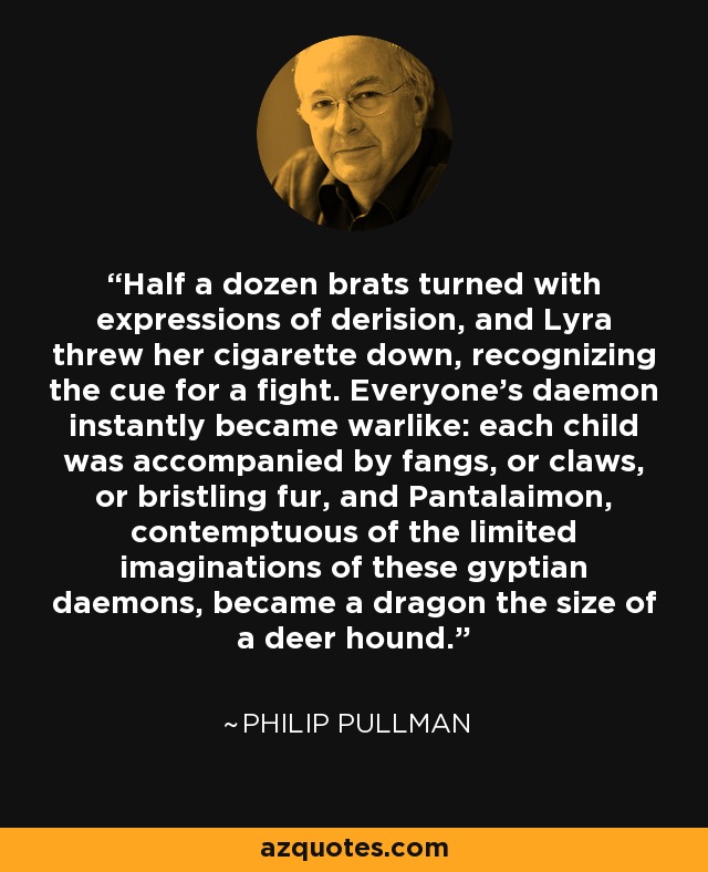 Half a dozen brats turned with expressions of derision, and Lyra threw her cigarette down, recognizing the cue for a fight. Everyone's daemon instantly became warlike: each child was accompanied by fangs, or claws, or bristling fur, and Pantalaimon, contemptuous of the limited imaginations of these gyptian daemons, became a dragon the size of a deer hound. - Philip Pullman