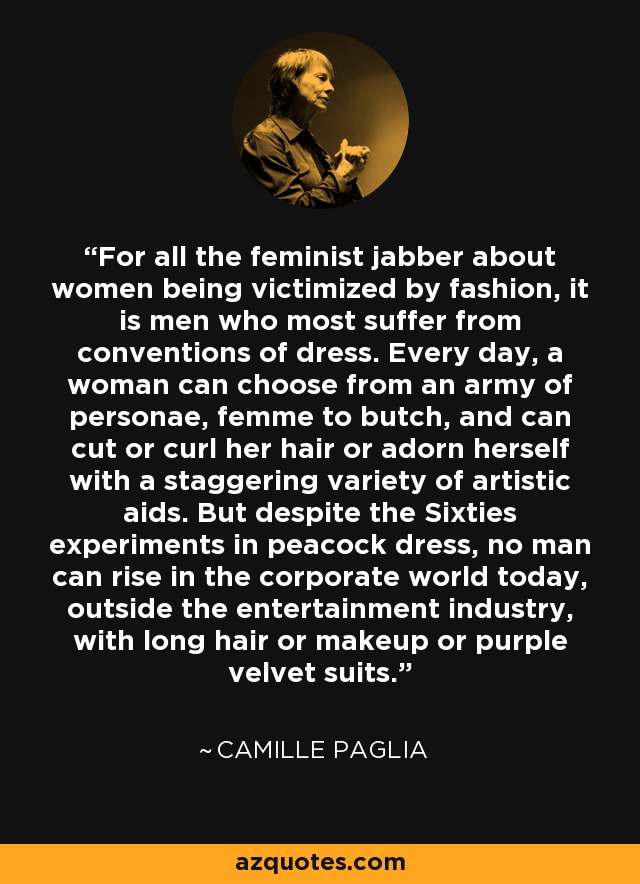 For all the feminist jabber about women being victimized by fashion, it is men who most suffer from conventions of dress. Every day, a woman can choose from an army of personae, femme to butch, and can cut or curl her hair or adorn herself with a staggering variety of artistic aids. But despite the Sixties experiments in peacock dress, no man can rise in the corporate world today, outside the entertainment industry, with long hair or makeup or purple velvet suits. - Camille Paglia