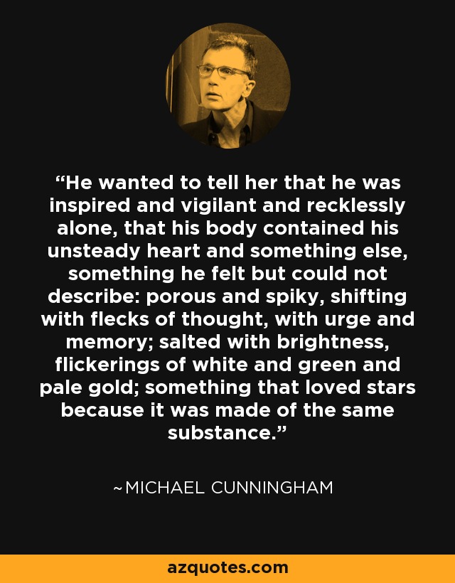 He wanted to tell her that he was inspired and vigilant and recklessly alone, that his body contained his unsteady heart and something else, something he felt but could not describe: porous and spiky, shifting with flecks of thought, with urge and memory; salted with brightness, flickerings of white and green and pale gold; something that loved stars because it was made of the same substance. - Michael Cunningham