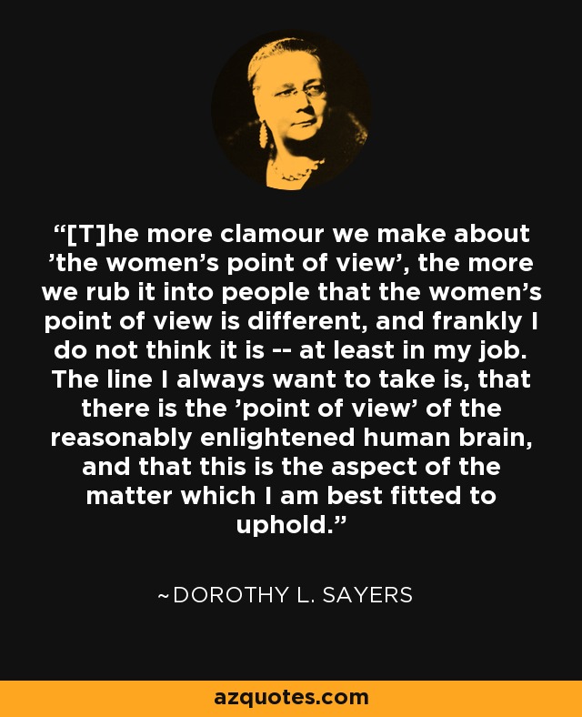 [T]he more clamour we make about 'the women's point of view', the more we rub it into people that the women's point of view is different, and frankly I do not think it is -- at least in my job. The line I always want to take is, that there is the 'point of view' of the reasonably enlightened human brain, and that this is the aspect of the matter which I am best fitted to uphold. - Dorothy L. Sayers