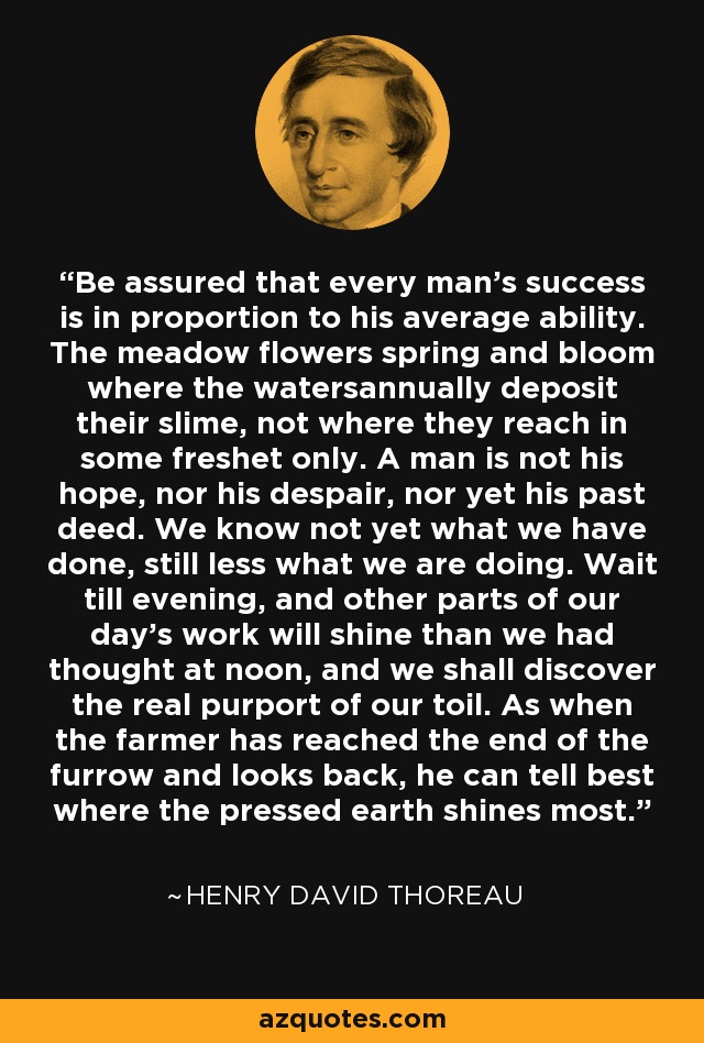 Be assured that every man's success is in proportion to his average ability. The meadow flowers spring and bloom where the watersannually deposit their slime, not where they reach in some freshet only. A man is not his hope, nor his despair, nor yet his past deed. We know not yet what we have done, still less what we are doing. Wait till evening, and other parts of our day's work will shine than we had thought at noon, and we shall discover the real purport of our toil. As when the farmer has reached the end of the furrow and looks back, he can tell best where the pressed earth shines most. - Henry David Thoreau