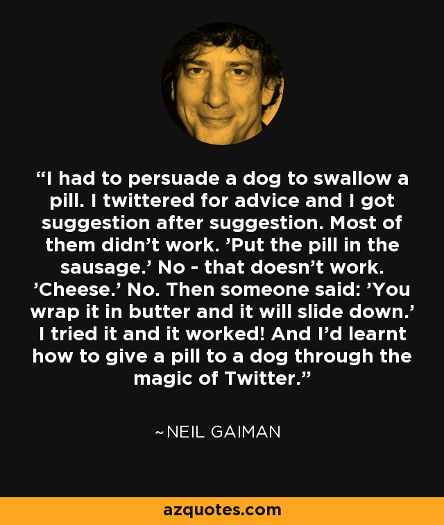 I had to persuade a dog to swallow a pill. I twittered for advice and I got suggestion after suggestion. Most of them didn't work. 'Put the pill in the sausage.' No - that doesn't work. 'Cheese.' No. Then someone said: 'You wrap it in butter and it will slide down.' I tried it and it worked! And I'd learnt how to give a pill to a dog through the magic of Twitter. - Neil Gaiman