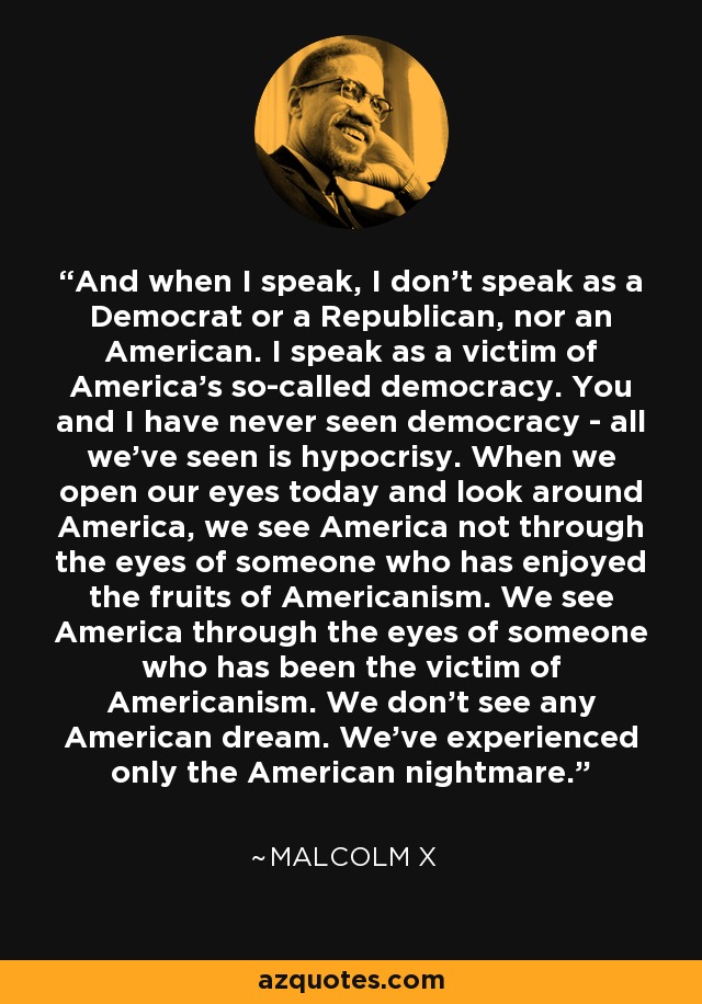 And when I speak, I don't speak as a Democrat or a Republican, nor an American. I speak as a victim of America's so-called democracy. You and I have never seen democracy - all we've seen is hypocrisy. When we open our eyes today and look around America, we see America not through the eyes of someone who has enjoyed the fruits of Americanism. We see America through the eyes of someone who has been the victim of Americanism. We don't see any American dream. We've experienced only the American nightmare. - Malcolm X