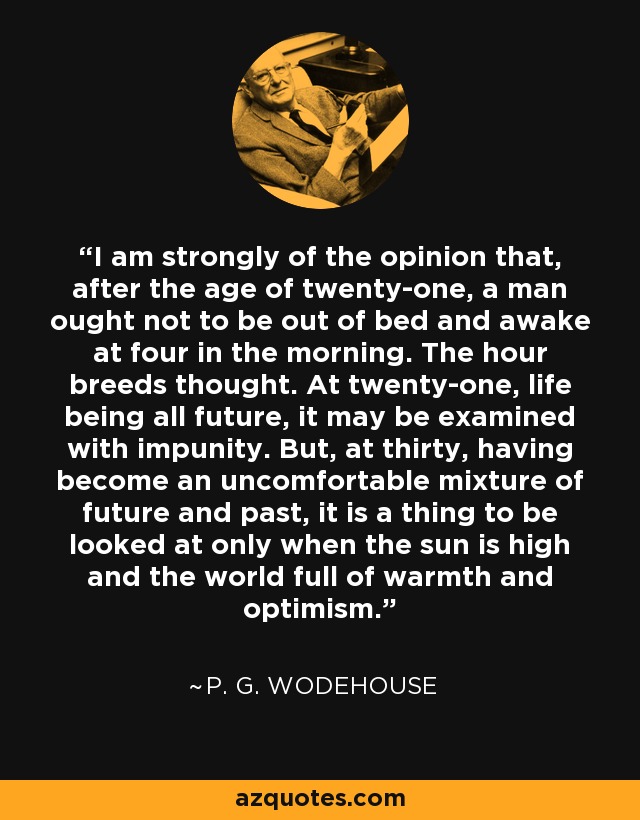 I am strongly of the opinion that, after the age of twenty-one, a man ought not to be out of bed and awake at four in the morning. The hour breeds thought. At twenty-one, life being all future, it may be examined with impunity. But, at thirty, having become an uncomfortable mixture of future and past, it is a thing to be looked at only when the sun is high and the world full of warmth and optimism. - P. G. Wodehouse