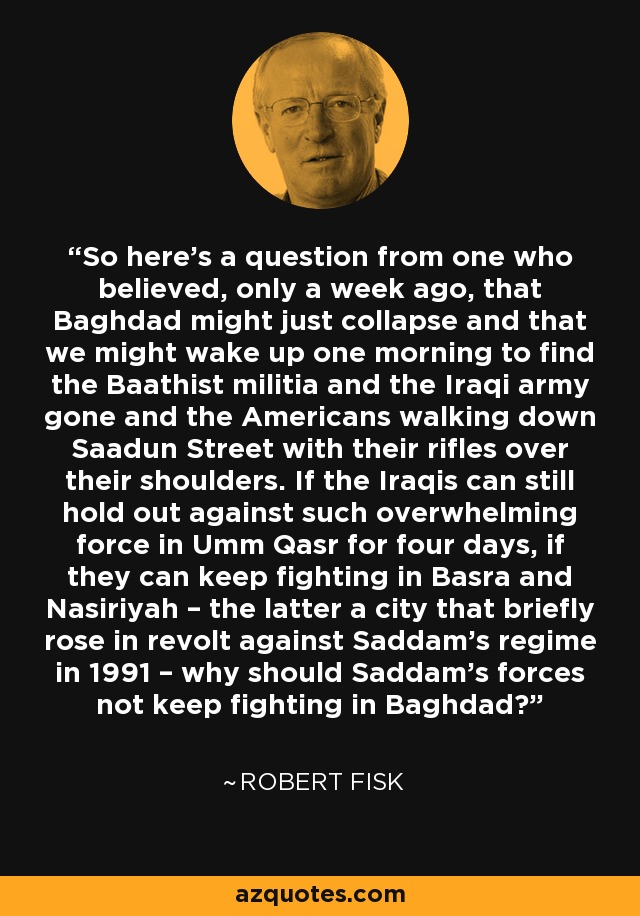 So here's a question from one who believed, only a week ago, that Baghdad might just collapse and that we might wake up one morning to find the Baathist militia and the Iraqi army gone and the Americans walking down Saadun Street with their rifles over their shoulders. If the Iraqis can still hold out against such overwhelming force in Umm Qasr for four days, if they can keep fighting in Basra and Nasiriyah – the latter a city that briefly rose in revolt against Saddam's regime in 1991 – why should Saddam's forces not keep fighting in Baghdad? - Robert Fisk