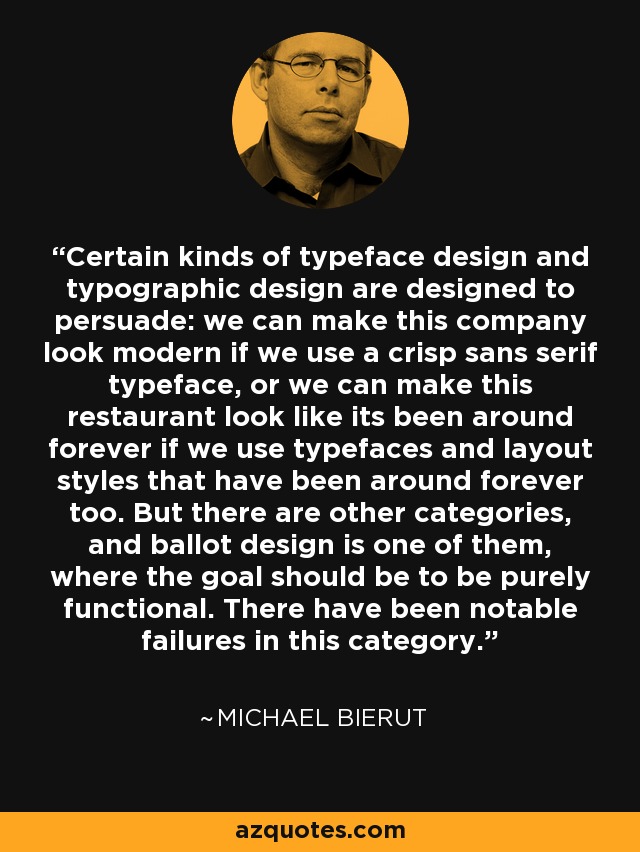 Certain kinds of typeface design and typographic design are designed to persuade: we can make this company look modern if we use a crisp sans serif typeface, or we can make this restaurant look like its been around forever if we use typefaces and layout styles that have been around forever too. But there are other categories, and ballot design is one of them, where the goal should be to be purely functional. There have been notable failures in this category. - Michael Bierut