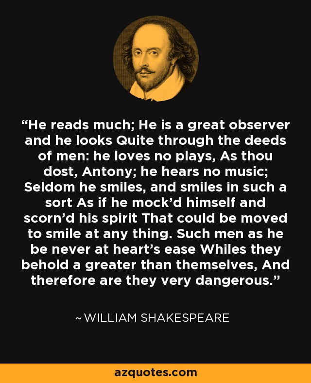 He reads much; He is a great observer and he looks Quite through the deeds of men: he loves no plays, As thou dost, Antony; he hears no music; Seldom he smiles, and smiles in such a sort As if he mock'd himself and scorn'd his spirit That could be moved to smile at any thing. Such men as he be never at heart's ease Whiles they behold a greater than themselves, And therefore are they very dangerous. - William Shakespeare