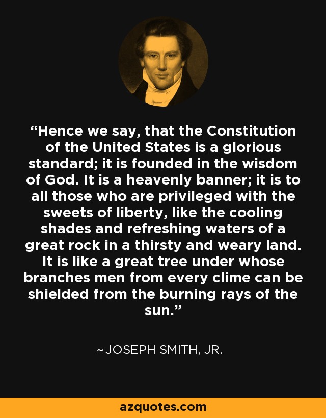 Hence we say, that the Constitution of the United States is a glorious standard; it is founded in the wisdom of God. It is a heavenly banner; it is to all those who are privileged with the sweets of liberty, like the cooling shades and refreshing waters of a great rock in a thirsty and weary land. It is like a great tree under whose branches men from every clime can be shielded from the burning rays of the sun. - Joseph Smith, Jr.