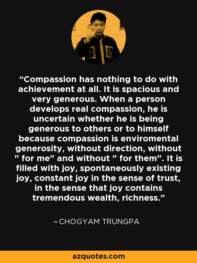 Compassion has nothing to do with achievement at all. It is spacious and very generous. When a person develops real compassion, he is uncertain whether he is being generous to others or to himself because compassion is enviromental generosity, without direction, without 