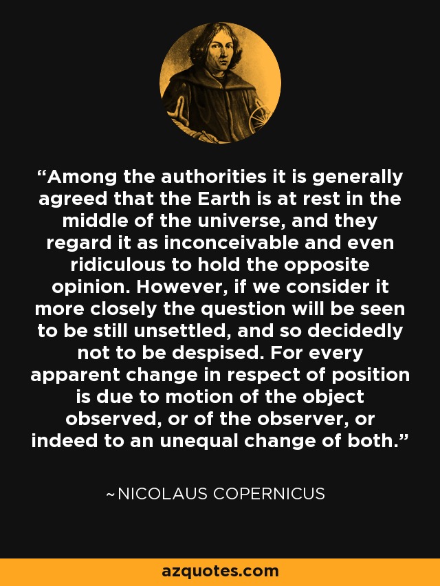 Among the authorities it is generally agreed that the Earth is at rest in the middle of the universe, and they regard it as inconceivable and even ridiculous to hold the opposite opinion. However, if we consider it more closely the question will be seen to be still unsettled, and so decidedly not to be despised. For every apparent change in respect of position is due to motion of the object observed, or of the observer, or indeed to an unequal change of both. - Nicolaus Copernicus