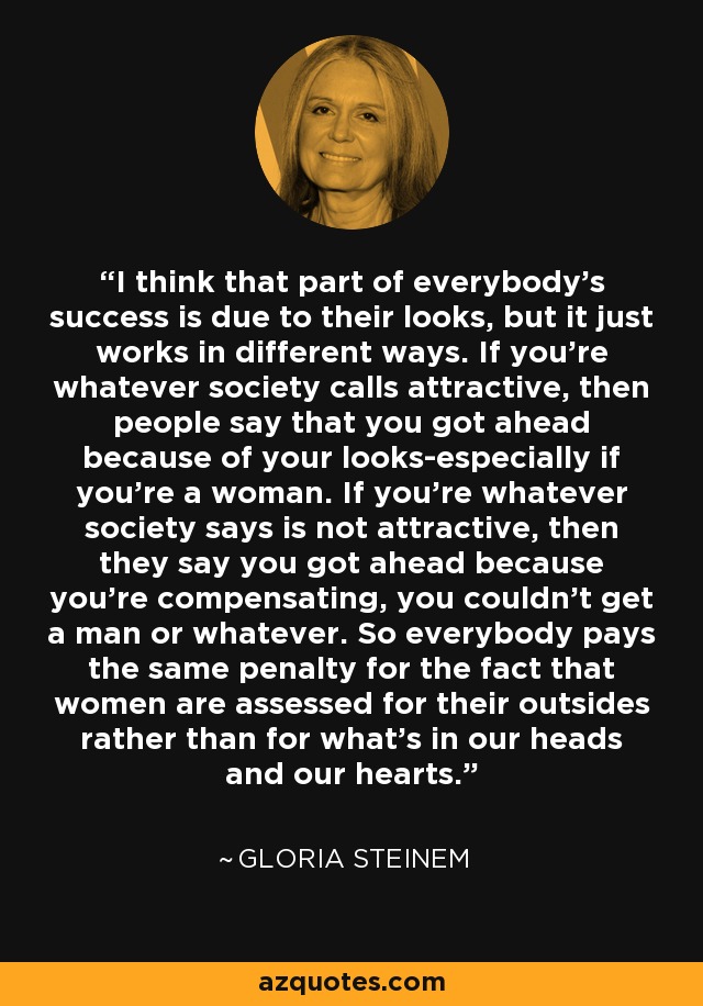 I think that part of everybody's success is due to their looks, but it just works in different ways. If you're whatever society calls attractive, then people say that you got ahead because of your looks-especially if you're a woman. If you're whatever society says is not attractive, then they say you got ahead because you're compensating, you couldn't get a man or whatever. So everybody pays the same penalty for the fact that women are assessed for their outsides rather than for what's in our heads and our hearts. - Gloria Steinem