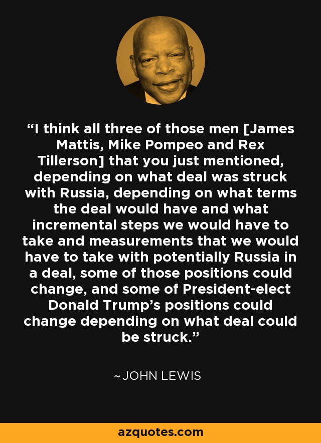 I think all three of those men [James Mattis, Mike Pompeo and Rex Tillerson] that you just mentioned, depending on what deal was struck with Russia, depending on what terms the deal would have and what incremental steps we would have to take and measurements that we would have to take with potentially Russia in a deal, some of those positions could change, and some of President-elect Donald Trump's positions could change depending on what deal could be struck. - John Lewis