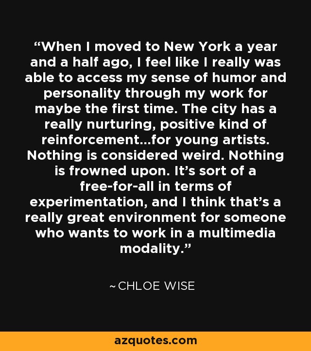 When I moved to New York a year and a half ago, I feel like I really was able to access my sense of humor and personality through my work for maybe the first time. The city has a really nurturing, positive kind of reinforcement...for young artists. Nothing is considered weird. Nothing is frowned upon. It's sort of a free-for-all in terms of experimentation, and I think that's a really great environment for someone who wants to work in a multimedia modality. - Chloe Wise