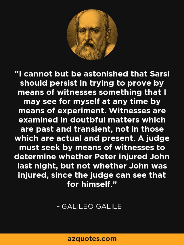 I cannot but be astonished that Sarsi should persist in trying to prove by means of witnesses something that I may see for myself at any time by means of experiment. Witnesses are examined in doutbful matters which are past and transient, not in those which are actual and present. A judge must seek by means of witnesses to determine whether Peter injured John last night, but not whether John was injured, since the judge can see that for himself. - Galileo Galilei
