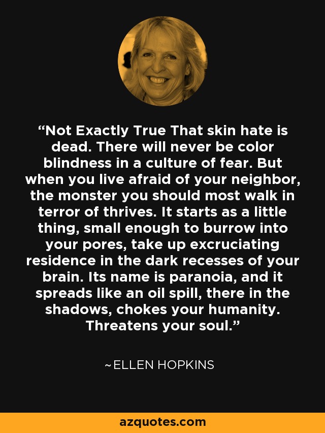 Not Exactly True That skin hate is dead. There will never be color blindness in a culture of fear. But when you live afraid of your neighbor, the monster you should most walk in terror of thrives. It starts as a little thing, small enough to burrow into your pores, take up excruciating residence in the dark recesses of your brain. Its name is paranoia, and it spreads like an oil spill, there in the shadows, chokes your humanity. Threatens your soul. - Ellen Hopkins