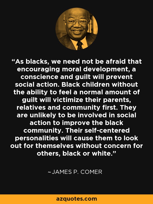 As blacks, we need not be afraid that encouraging moral development, a conscience and guilt will prevent social action. Black children without the ability to feel a normal amount of guilt will victimize their parents, relatives and community first. They are unlikely to be involved in social action to improve the black community. Their self-centered personalities will cause them to look out for themselves without concern for others, black or white. - James P. Comer