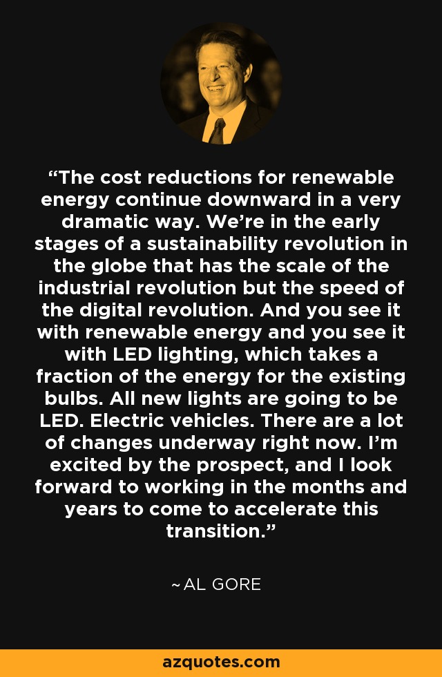 The cost reductions for renewable energy continue downward in a very dramatic way. We're in the early stages of a sustainability revolution in the globe that has the scale of the industrial revolution but the speed of the digital revolution. And you see it with renewable energy and you see it with LED lighting, which takes a fraction of the energy for the existing bulbs. All new lights are going to be LED. Electric vehicles. There are a lot of changes underway right now. I'm excited by the prospect, and I look forward to working in the months and years to come to accelerate this transition. - Al Gore