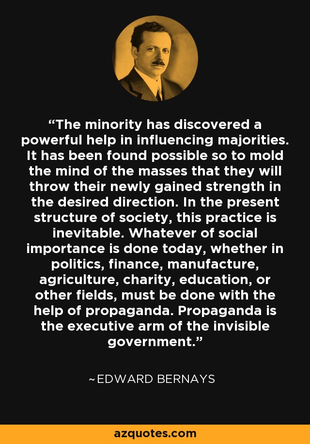 The minority has discovered a powerful help in influencing majorities. It has been found possible so to mold the mind of the masses that they will throw their newly gained strength in the desired direction. In the present structure of society, this practice is inevitable. Whatever of social importance is done today, whether in politics, finance, manufacture, agriculture, charity, education, or other fields, must be done with the help of propaganda. Propaganda is the executive arm of the invisible government. - Edward Bernays