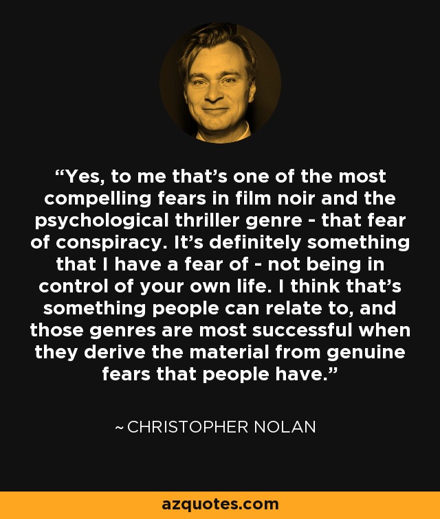 Yes, to me that's one of the most compelling fears in film noir and the psychological thriller genre - that fear of conspiracy. It's definitely something that I have a fear of - not being in control of your own life. I think that's something people can relate to, and those genres are most successful when they derive the material from genuine fears that people have. - Christopher Nolan