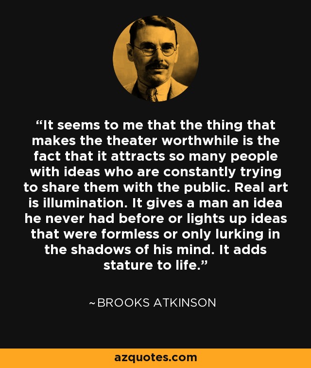 It seems to me that the thing that makes the theater worthwhile is the fact that it attracts so many people with ideas who are constantly trying to share them with the public. Real art is illumination. It gives a man an idea he never had before or lights up ideas that were formless or only lurking in the shadows of his mind. It adds stature to life. - Brooks Atkinson