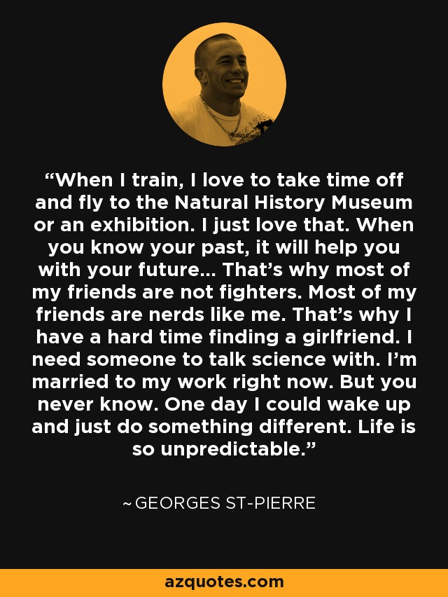 When I train, I love to take time off and fly to the Natural History Museum or an exhibition. I just love that. When you know your past, it will help you with your future… That’s why most of my friends are not fighters. Most of my friends are nerds like me. That’s why I have a hard time finding a girlfriend. I need someone to talk science with. I’m married to my work right now. But you never know. One day I could wake up and just do something different. Life is so unpredictable. - Georges St-Pierre