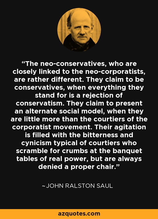 The neo-conservatives, who are closely linked to the neo-corporatists, are rather different. They claim to be conservatives, when everything they stand for is a rejection of conservatism. They claim to present an alternate social model, when they are little more than the courtiers of the corporatist movement. Their agitation is filled with the bitterness and cynicism typical of courtiers who scramble for crumbs at the banquet tables of real power, but are always denied a proper chair. - John Ralston Saul