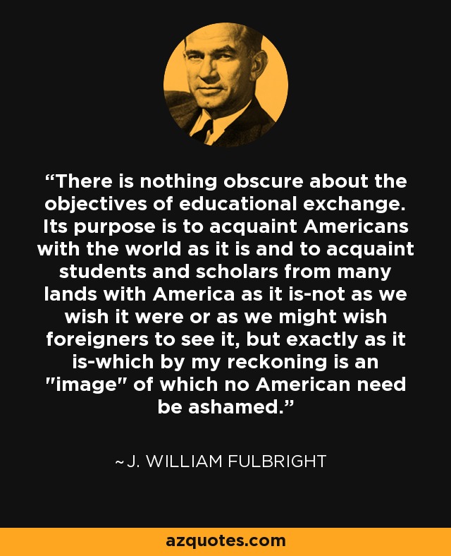 There is nothing obscure about the objectives of educational exchange. Its purpose is to acquaint Americans with the world as it is and to acquaint students and scholars from many lands with America as it is-not as we wish it were or as we might wish foreigners to see it, but exactly as it is-which by my reckoning is an 