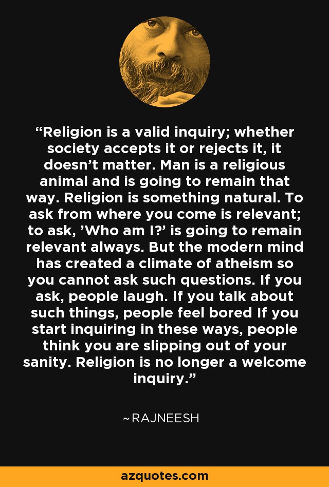 Religion is a valid inquiry; whether society accepts it or rejects it, it doesn't matter. Man is a religious animal and is going to remain that way. Religion is something natural. To ask from where you come is relevant; to ask, 'Who am I?' is going to remain relevant always. But the modern mind has created a climate of atheism so you cannot ask such questions. If you ask, people laugh. If you talk about such things, people feel bored If you start inquiring in these ways, people think you are slipping out of your sanity. Religion is no longer a welcome inquiry. - Rajneesh