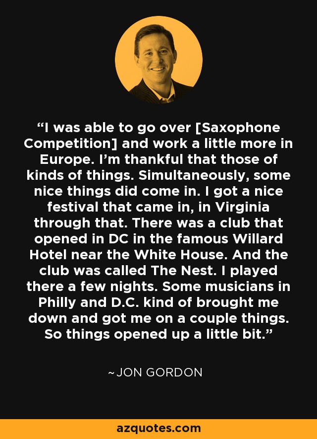 I was able to go over [Saxophone Competition] and work a little more in Europe. I'm thankful that those of kinds of things. Simultaneously, some nice things did come in. I got a nice festival that came in, in Virginia through that. There was a club that opened in DC in the famous Willard Hotel near the White House. And the club was called The Nest. I played there a few nights. Some musicians in Philly and D.C. kind of brought me down and got me on a couple things. So things opened up a little bit. - Jon Gordon