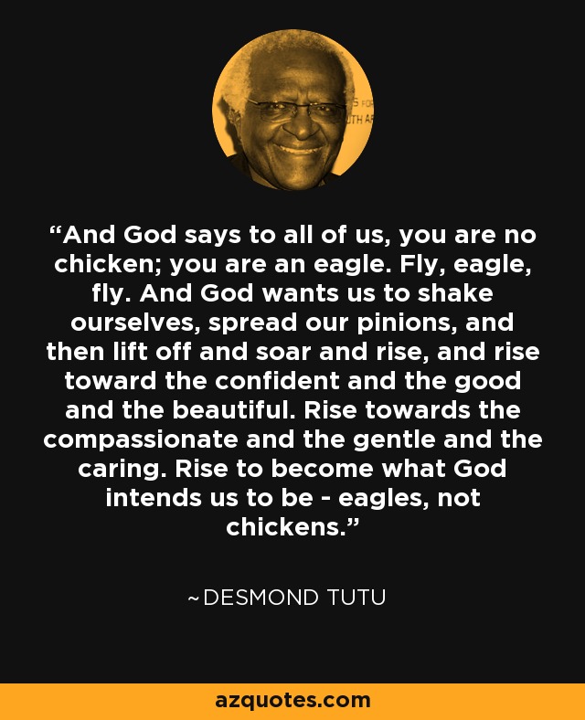 And God says to all of us, you are no chicken; you are an eagle. Fly, eagle, fly. And God wants us to shake ourselves, spread our pinions, and then lift off and soar and rise, and rise toward the confident and the good and the beautiful. Rise towards the compassionate and the gentle and the caring. Rise to become what God intends us to be - eagles, not chickens. - Desmond Tutu