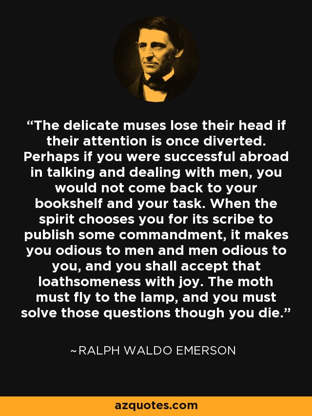 The delicate muses lose their head if their attention is once diverted. Perhaps if you were successful abroad in talking and dealing with men, you would not come back to your bookshelf and your task. When the spirit chooses you for its scribe to publish some commandment, it makes you odious to men and men odious to you, and you shall accept that loathsomeness with joy. The moth must fly to the lamp, and you must solve those questions though you die. - Ralph Waldo Emerson