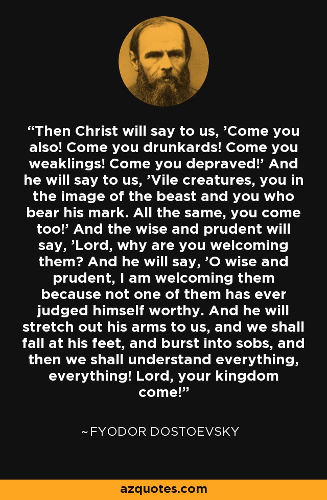 Then Christ will say to us, 'Come you also! Come you drunkards! Come you weaklings! Come you depraved!' And he will say to us, 'Vile creatures, you in the image of the beast and you who bear his mark. All the same, you come too!' And the wise and prudent will say, 'Lord, why are you welcoming them? And he will say, 'O wise and prudent, I am welcoming them because not one of them has ever judged himself worthy. And he will stretch out his arms to us, and we shall fall at his feet, and burst into sobs, and then we shall understand everything, everything! Lord, your kingdom come! - Fyodor Dostoevsky