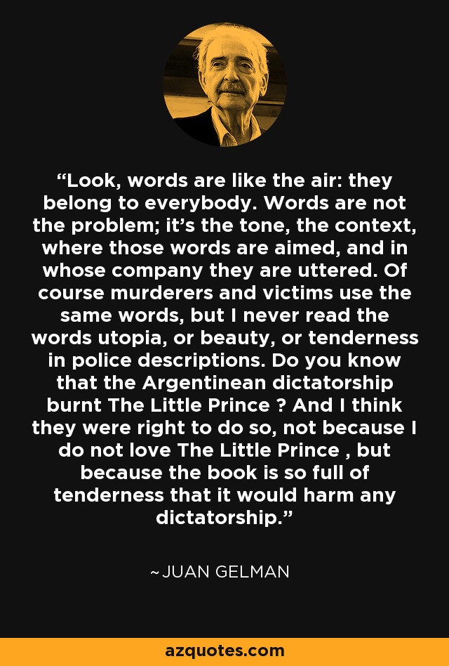 Look, words are like the air: they belong to everybody. Words are not the problem; it's the tone, the context, where those words are aimed, and in whose company they are uttered. Of course murderers and victims use the same words, but I never read the words utopia, or beauty, or tenderness in police descriptions. Do you know that the Argentinean dictatorship burnt The Little Prince ? And I think they were right to do so, not because I do not love The Little Prince , but because the book is so full of tenderness that it would harm any dictatorship. - Juan Gelman