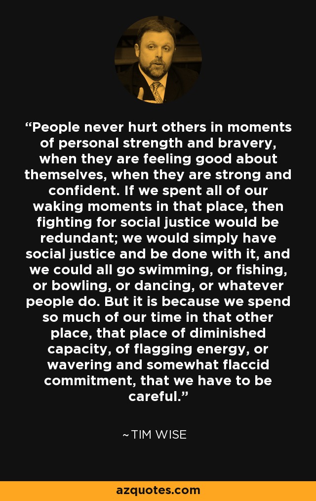 People never hurt others in moments of personal strength and bravery, when they are feeling good about themselves, when they are strong and confident. If we spent all of our waking moments in that place, then fighting for social justice would be redundant; we would simply have social justice and be done with it, and we could all go swimming, or fishing, or bowling, or dancing, or whatever people do. But it is because we spend so much of our time in that other place, that place of diminished capacity, of flagging energy, or wavering and somewhat flaccid commitment, that we have to be careful. - Tim Wise