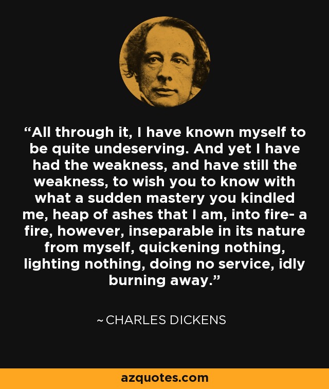 All through it, I have known myself to be quite undeserving. And yet I have had the weakness, and have still the weakness, to wish you to know with what a sudden mastery you kindled me, heap of ashes that I am, into fire- a fire, however, inseparable in its nature from myself, quickening nothing, lighting nothing, doing no service, idly burning away. - Charles Dickens