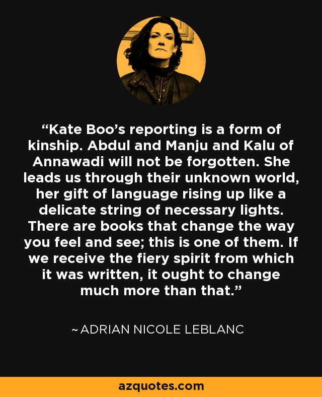 Kate Boo's reporting is a form of kinship. Abdul and Manju and Kalu of Annawadi will not be forgotten. She leads us through their unknown world, her gift of language rising up like a delicate string of necessary lights. There are books that change the way you feel and see; this is one of them. If we receive the fiery spirit from which it was written, it ought to change much more than that. - Adrian Nicole LeBlanc