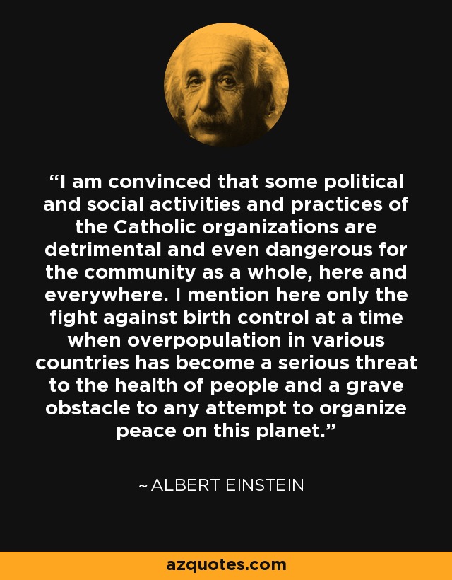 I am convinced that some political and social activities and practices of the Catholic organizations are detrimental and even dangerous for the community as a whole, here and everywhere. I mention here only the fight against birth control at a time when overpopulation in various countries has become a serious threat to the health of people and a grave obstacle to any attempt to organize peace on this planet. - Albert Einstein