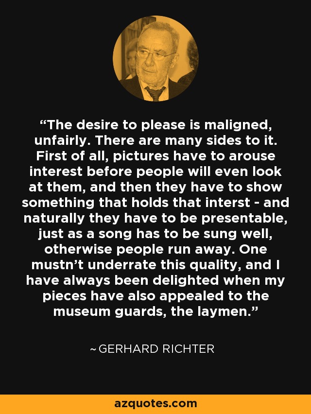 The desire to please is maligned, unfairly. There are many sides to it. First of all, pictures have to arouse interest before people will even look at them, and then they have to show something that holds that interst - and naturally they have to be presentable, just as a song has to be sung well, otherwise people run away. One mustn't underrate this quality, and I have always been delighted when my pieces have also appealed to the museum guards, the laymen. - Gerhard Richter