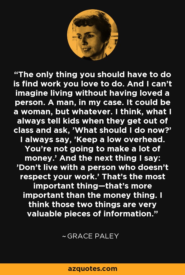 The only thing you should have to do is find work you love to do. And I can't imagine living without having loved a person. A man, in my case. It could be a woman, but whatever. I think, what I always tell kids when they get out of class and ask, 'What should I do now?' I always say, 'Keep a low overhead. You're not going to make a lot of money.' And the next thing I say: 'Don't live with a person who doesn't respect your work.' That's the most important thing—that's more important than the money thing. I think those two things are very valuable pieces of information. - Grace Paley