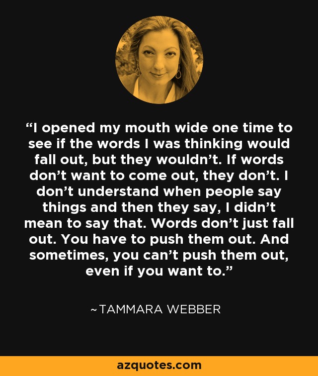 I opened my mouth wide one time to see if the words I was thinking would fall out, but they wouldn’t. If words don’t want to come out, they don’t. I don’t understand when people say things and then they say, I didn’t mean to say that. Words don’t just fall out. You have to push them out. And sometimes, you can’t push them out, even if you want to. - Tammara Webber