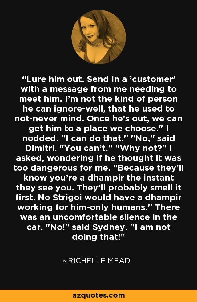 Lure him out. Send in a 'customer' with a message from me needing to meet him. I'm not the kind of person he can ignore-well, that he used to not-never mind. Once he's out, we can get him to a place we choose.