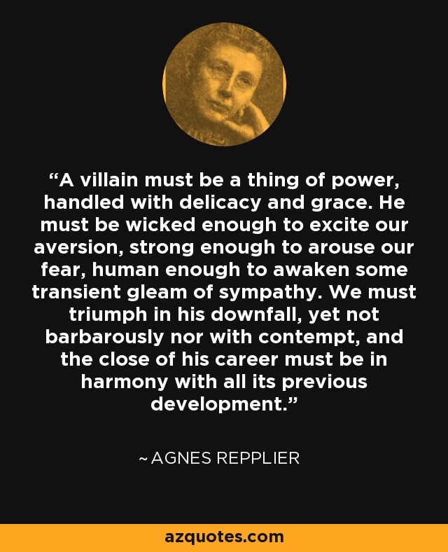 A villain must be a thing of power, handled with delicacy and grace. He must be wicked enough to excite our aversion, strong enough to arouse our fear, human enough to awaken some transient gleam of sympathy. We must triumph in his downfall, yet not barbarously nor with contempt, and the close of his career must be in harmony with all its previous development. - Agnes Repplier