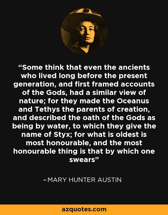 Some think that even the ancients who lived long before the present generation, and first framed accounts of the Gods, had a similar view of nature; for they made the Oceanus and Tethys the parents of creation, and described the oath of the Gods as being by water, to which they give the name of Styx; for what is oldest is most honourable, and the most honourable thing is that by which one swears - Mary Hunter Austin