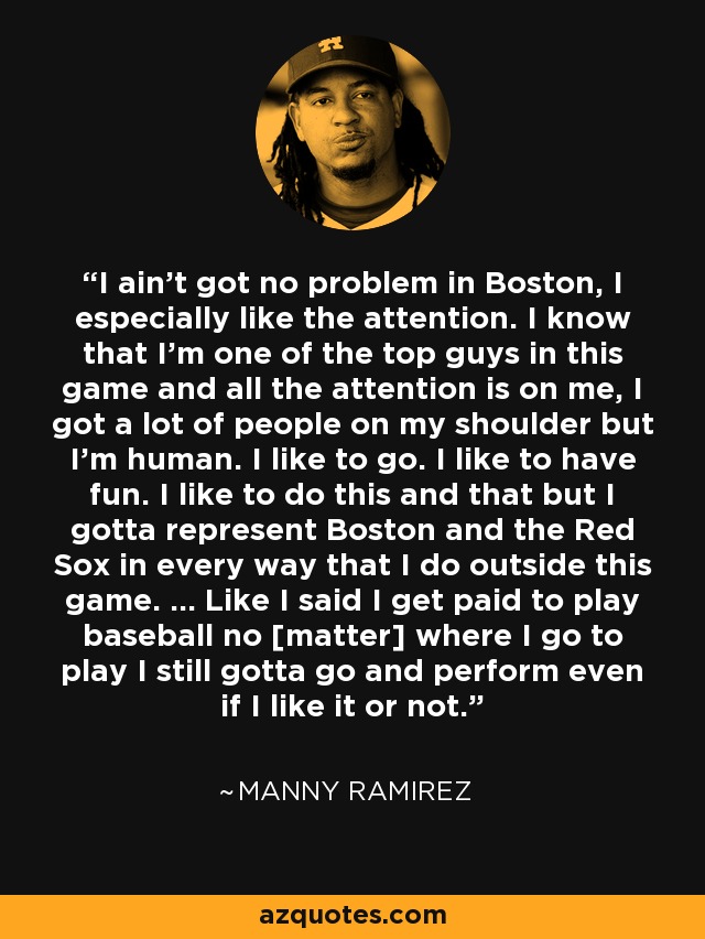 I ain't got no problem in Boston, I especially like the attention. I know that I'm one of the top guys in this game and all the attention is on me, I got a lot of people on my shoulder but I'm human. I like to go. I like to have fun. I like to do this and that but I gotta represent Boston and the Red Sox in every way that I do outside this game. ... Like I said I get paid to play baseball no [matter] where I go to play I still gotta go and perform even if I like it or not. - Manny Ramirez