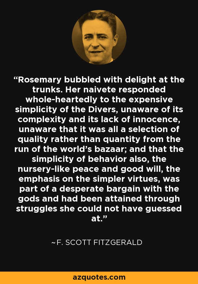 Rosemary bubbled with delight at the trunks. Her naivete responded whole-heartedly to the expensive simplicity of the Divers, unaware of its complexity and its lack of innocence, unaware that it was all a selection of quality rather than quantity from the run of the world's bazaar; and that the simplicity of behavior also, the nursery-like peace and good will, the emphasis on the simpler virtues, was part of a desperate bargain with the gods and had been attained through struggles she could not have guessed at. - F. Scott Fitzgerald