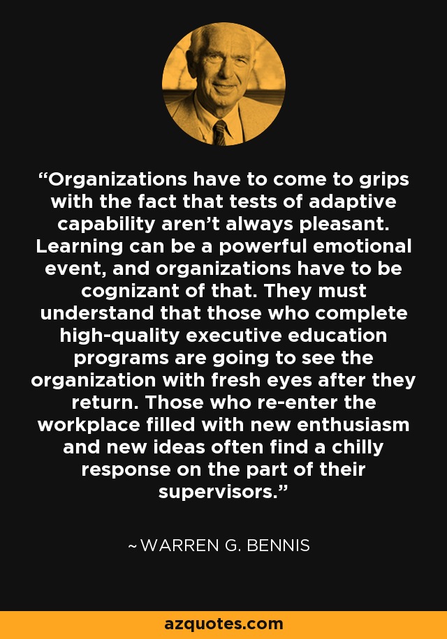 Organizations have to come to grips with the fact that tests of adaptive capability aren't always pleasant. Learning can be a powerful emotional event, and organizations have to be cognizant of that. They must understand that those who complete high-quality executive education programs are going to see the organization with fresh eyes after they return. Those who re-enter the workplace filled with new enthusiasm and new ideas often find a chilly response on the part of their supervisors. - Warren G. Bennis